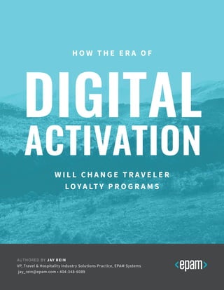H O W T H E E R A O F
DIGITAL
ACTIVATION
W I L L C H A N G E T R A V E L E R
LO Y A LT Y P R O G R A M S
AUTHORED BY JAY REIN
VP, Travel & Hospitality Industry Solutions Practice, EPAM Systems
jay_rein@epam.com • 404-348-6089
 