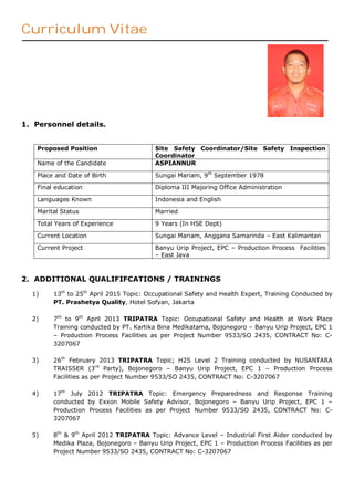 Curriculum Vitae
1. Personnel details.
Proposed Position Site Safety Coordinator/Site Safety Inspection
Coordinator
Name of the Candidate ASPIANNUR
Place and Date of Birth Sungai Mariam, 9th
September 1978
Final education Diploma III Majoring Office Administration
Languages Known Indonesia and English
Marital Status Married
Total Years of Experience 9 Years (In HSE Dept)
Current Location Sungai Mariam, Anggana Samarinda – East Kalimantan
Current Project Banyu Urip Project, EPC – Production Process Facilities
– East Java
2. ADDITIONAL QUALIFIFCATIONS / TRAININGS
1) 13th
to 25th
April 2015 Topic: Occupational Safety and Health Expert, Training Conducted by
PT. Prashetya Quality, Hotel Sofyan, Jakarta
2) 7th
to 9th
April 2013 TRIPATRA Topic: Occupational Safety and Health at Work Place
Training conducted by PT. Kartika Bina Medikatama, Bojonegoro – Banyu Urip Project, EPC 1
– Production Process Facilities as per Project Number 9533/SO 2435, CONTRACT No: C-
3207067
3) 26th
February 2013 TRIPATRA Topic; H2S Level 2 Training conducted by NUSANTARA
TRAISSER (3rd
Party), Bojonegoro – Banyu Urip Project, EPC 1 – Production Process
Facilities as per Project Number 9533/SO 2435, CONTRACT No: C-3207067
4) 17th
July 2012 TRIPATRA Topic: Emergency Preparedness and Response Training
conducted by Exxon Mobile Safety Advisor, Bojonegoro – Banyu Urip Project, EPC 1 –
Production Process Facilities as per Project Number 9533/SO 2435, CONTRACT No: C-
3207067
5) 8th
& 9th
April 2012 TRIPATRA Topic: Advance Level – Industrial First Aider conducted by
Medika Plaza, Bojonegoro – Banyu Urip Project, EPC 1 – Production Process Facilities as per
Project Number 9533/SO 2435, CONTRACT No: C-3207067
 