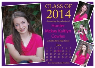 CLASS OF
2014
June
1 2 3 4 5 6 7
8 9 10 11 12 13 14
15 16 17 18 19 20 21
22 23 24 25 26 27 28
29 30
Two Thousand and Fourteen
Announcing the graduation of
Hunter
Mckay Kaitlyn
Cowles
Columbia River High School
 