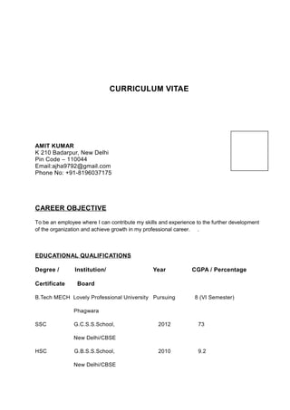 CURRICULUM VITAE
AMIT KUMAR
K 210 Badarpur, New Delhi
Pin Code – 110044
Email:ajha9792@gmail.com
Phone No: +91-8196037175
CAREER OBJECTIVE
To be an employee where I can contribute my skills and experience to the further development
of the organization and achieve growth in my professional career. .
EDUCATIONAL QUALIFICATIONS
Degree / Institution/ Year CGPA / Percentage
Certificate Board
B.Tech MECH Lovely Professional University Pursuing 8 (VI Semester)
Phagwara
SSC G.C.S.S.School, 2012 73
New Delhi/CBSE
HSC G.B.S.S.School, 2010 9.2
New Delhi/CBSE
 