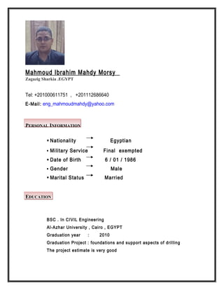 Mahmoud Ibrahim Mahdy Morsy
Zagazig Sharkia .EGYPT
Tel: +201000611751 , +201112686640
E-Mail: eng_mahmoudmahdy@yahoo.com
PERSONAL INFORMATION
 Nationality Egyptian
 Military Service Final exempted
 Date of Birth 6 / 01 / 1986
 Gender Male
 Marital Status Married
EDUCATION
BSC . In CIVIL Engineering
Al-Azhar University , Cairo , EGYPT
Graduation year : 2010
Graduation Project : foundations and support aspects of drilling
The project estimate is very good
 