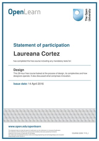 Statement of participation
Laureana Cortez
has completed the free course including any mandatory tests for:
Design
This 28-hour free course looked at the process of design, its complexities and how
designers operate. It also discussed what comprises innovation.
Issue date: 14 April 2016
www.open.edu/openlearn
This statement does not imply the award of credit points nor the conferment of a University Qualification.
This statement confirms that this free course and all mandatory tests were passed by the learner.
Please go to the course on OpenLearn for full details:
http://www.open.edu/openlearn/science-maths-technology/engineering-and-technology/design-and-innovation/
design/design/content-section-0
COURSE CODE: T173_1
 