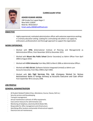 CURRICULUM VITAE
ASHOK KUMAR ARORA
198 Vinoba Puri Lajpat Nagar 2
New Delhi-110024
Mob No. 9910136317
Email: aashu.4060@rediffmail.com
OBJECTIVE
 Highly experienced, motivated administration officer with extensive experience working
in a tertiary education setting. Looking for a stimulating role where I can apply my
enthusiasm, professionalism and thorough approach to support the organization.
WORK EXPERIENCE
 Worked with IIPM, (International Institute of Planning and Management) as
Administrative Officer, from November 2010 to December 2015.
 Worked with Mount Abu Public School (Senior Secondary) as Admin Officer from April
2006 to August 2010.
 Worked with ICFAI University from May 2002 to March 2006 as Administrative Officer.
 Worked with M/s SSI Ltd. (Software Solution Integrated Limited) as Admin cum
Accounts Executive, from May 1998 to April 2002.
 Worked with M/s Vigil Services Pvt. Ltd. (Company Worked for Various
Multinational Banks & foreign Airlines) as Accounts Executive and Cash officer
from September 89 to January 1998.
JOB PROFILE
GENERAL ADMINISTRATION
 All Student Related Problem (Fees, Attendance, Course, Classes, Roll no.)
 Security services and Housekeeping.
 Transport management.
 Annual maintenance contracts of office equipments.
 Cost control measures for administrative cost.
 Monitoring of telephone, electricity bills & Water Bills.
 Responsible for office management and infrastructure.
 Identifying office locations and provide infrastructural support.
 Electrical and civil maintenance.
 