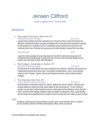 Jensen Clifford
Jensen.s.c@gmail.com  480-229-4533
Experience
 Big League Productions | New York, NY
Assistant Company Manager, 2013-2015
I spent three seasons with the national tour of How the Grinch Stole Christmas the
Musical. Assisted the head company manager with supervising the travel and housing
for 59 people on a multiple city tour. Coordinate press events and events for cast
members and crew. Resolve any personal and administrative issues that may arise.
Child Wrangler, 2015
I was the child wrangler during rehearsals for the 2015 national touring cast of A
Christmas Story the Musical. I made sure the 12 kids in the cast took breaks at the
proper time and kept on task with rehearsal.
 Bard College | Annandale on Hudson, NY
Assistant Company Manager, 2014-2015
Ensure that up to 500 artists and crew members are cared for. Resolve any personal or
maintenance issues that may arise. Coordinate transportation, room, and boarding
needs for the Theater, Opera, Dance and Cabaret summer series hosted at Bard
College.
 The Grey Dog | New York, NY
Server/ Busser/ Host/ Delivery Boy, 2013-2014
Served food to customers using our classic “yelling the name” system. Cleaned and
bussed tables to make sure they were ready for the next patrons. To say “thinking
quickly on your feet” while hosting brunch on Saturdays at the Chelsea, Union Square,
Soho, and the West Village locations does not begin to describe it. Ran, quite literally,
around those four neighborhoods to deliver food to customers and make correct change.
Skills
Assisting, assessing and fixing problems quickly, works very well with others, customer
service oriented, familiar with Microsoft Outlook, Office, Word, and Excel.
Personal References available upon request.
 