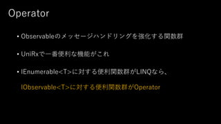 Operator
• Observableのメッセージハンドリングを強化する関数群
• UniRxで一番便利な機能がこれ
• IEnumerable<T>に対する便利関数群がLINQなら、
IObservable<T>に対する便利関数群がOperator
 