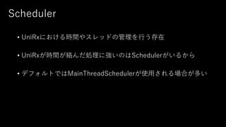 Scheduler
• UniRxにおける時間やスレッドの管理を行う存在
• UniRxが時間が絡んだ処理に強いのはSchedulerがいるから
• デフォルトではMainThreadSchedulerが使用される場合が多い
 