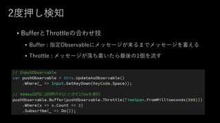 2度押し検知
• BufferとThrottleの合わせ技
• Buffer : 指定Observableにメッセージが来るまでメッセージを蓄える
• Throttle : メッセージが落ち着いたら最後の1個を流す
 
