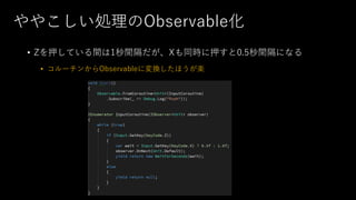 ややこしい処理のObservable化
• Zを押している間は1秒間隔だが、Xも同時に押すと0.5秒間隔になる
• コルーチンからObservableに変換したほうが楽
 