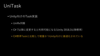 UniTask
• Unity向けのTask実装
• UniRx同梱
• C# 7以降に変更すると利用可能になる(Unity 2018.3以降標準)
• C#標準Taskと比較して軽量かつUnity向けに最適化されている
 