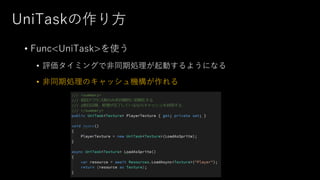 UniTaskの作り方
• Func<UniTask>を使う
• 評価タイミングで非同期処理が起動するようになる
• 非同期処理のキャッシュ機構が作れる
 
