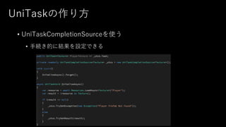 UniTaskの作り方
• UniTaskCompletionSourceを使う
• 手続き的に結果を設定できる
 