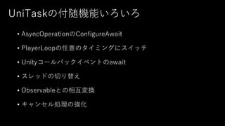 UniTaskの付随機能いろいろ
• AsyncOperationのConfigureAwait
• PlayerLoopの任意のタイミングにスイッチ
• Unityコールバックイベントのawait
• スレッドの切り替え
• Observableとの相互変換
• キャンセル処理の強化
 