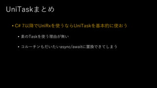 UniTaskまとめ
• C# 7以降でUniRxを使うならUniTaskを基本的に使おう
• 素のTaskを使う理由が無い
• コルーチンもだいたいasync/awaitに置換できてしまう
 