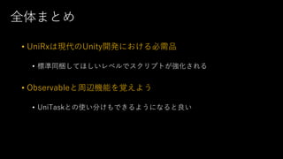 全体まとめ
• UniRxは現代のUnity開発における必需品
• 標準同梱してほしいレベルでスクリプトが強化される
• Observableと周辺機能を覚えよう
• UniTaskとの使い分けもできるようになると良い
 