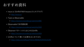 おすすめ資料
• neue cc (UniRx作者のneueccさんのブログ）
• http://neue.cc/
• Task vs Observable
• https://niconare.nicovideo.jp/watch/kn3081
• Observableで非同期処理
• https://niconare.nicovideo.jp/watch/kn3434
• ObserverパターンからはじめるUniRx
• https://niconare.nicovideo.jp/watch/kn3454
• UniRxについて書いた記事をまとめてみた
• https://qiita.com/toRisouP/items/48b9fa25df64d3c6a392
 
