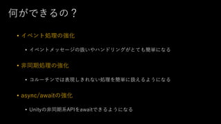 何ができるの？
• イベント処理の強化
• イベントメッセージの扱いやハンドリングがとても簡単になる
• 非同期処理の強化
• コルーチンでは表現しきれない処理を簡単に扱えるようになる
• async/awaitの強化
• Unityの非同期系APIをawaitできるようになる
 
