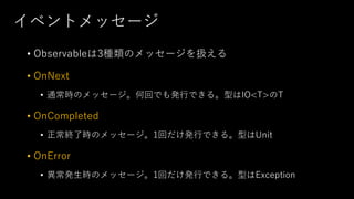 イベントメッセージ
• Observableは3種類のメッセージを扱える
• OnNext
• 通常時のメッセージ。何回でも発行できる。型はIO<T>のT
• OnCompleted
• 正常終了時のメッセージ。1回だけ発行できる。型はUnit
• OnError
• 異常発生時のメッセージ。1回だけ発行できる。型はException
 