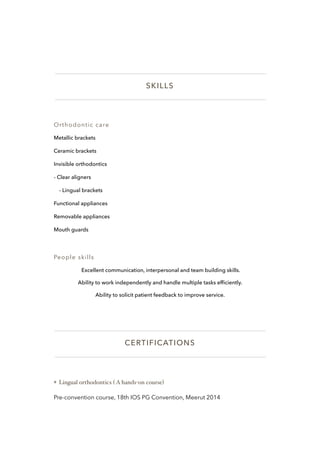 SKILLS
Orthodontic care
Metallic brackets
Ceramic brackets
Invisible orthodontics
- Clear aligners
- Lingual brackets
Functional appliances
Removable appliances
Mouth guards
People skills
Excellent communication, interpersonal and team building skills.
Ability to work independently and handle multiple tasks efﬁciently.
Ability to solicit patient feedback to improve service.
CERTIFICATIONS
❖ Lingual orthodontics ( A hands-on course)
Pre-convention course, 18th IOS PG Convention, Meerut 2014
 