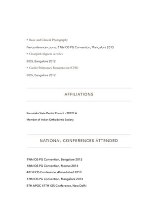 ❖ Basic and Clinical Photography
Pre-conference course, 17th IOS PG Convention, Mangalore 2013
❖ Clearpath Aligners certiﬁed
BIDS, Bangalore 2012
❖ Cardio-Pulmonary Resuscitation (CPR)
BIDS, Bangalore 2012
AFFILIATIONS
Karnataka State Dental Council - 28523 A
Member of Indian Orthodontic Society
NATIONAL CONFERENCES ATTENDED
19th IOS PG Convention, Bangalore 2015
18th IOS PG Convention, Meerut 2014
48TH IOS Conference, Ahmedabad 2013
17th IOS PG Convention, Mangalore 2013
8TH APOC 47TH IOS Conference, New Delhi
 