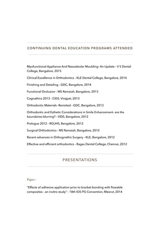 CONTINUING DENTAL EDUCATION PROGRAMS ATTENDED
Myofunctional Appliance And Nasoaleolar Moulding- An Update - V S Dental
College, Bangalore, 2015
Clinical Excellence in Orthodontics - KLE Dental College, Bangalore, 2014
Finishing and Detailing - GDC, Bangalore, 2014
Functional Occlusion - MS Ramaiah, Bangalore, 2013
Cognathics 2013 - CIDS, Virajpet, 2013
Orthodontic Materials -Revisited - GDC, Bangalore, 2013
Orthodontic and Esthetic Considerations in Smile Enhancement- are the
boundaries blurring? - VIDS, Bangalore, 2012
Prologue 2012 - RGUHS, Bangalore, 2012
Surgical Orthodontics - MS Ramaiah, Bangalore, 2012
Recent advances in Orthognathic Surgery - KLE, Bangalore, 2012
Effective and efﬁcient orthodontics - Ragas Dental College, Chennai, 2012
PRESENTATIONS
Paper :
“Effects of adhesive application prior to bracket bonding with ﬂowable
composites - an invitro study” - 18th IOS PG Convention, Meerut, 2014
 