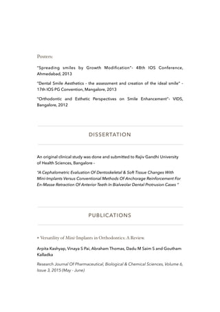 Posters:
“Spreading smiles by Growth Modiﬁcation”- 48th IOS Conference,
Ahmedabad, 2013
“Dental Smile Aesthetics - the assessment and creation of the ideal smile” -
17th IOS PG Convention, Mangalore, 2013
“Orthodontic and Esthetic Perspectives on Smile Enhancement”- VIDS,
Bangalore, 2012
DISSERTATION
An original clinical study was done and submitted to Rajiv Gandhi University
of Health Sciences, Bangalore -
“A Cephalometric Evaluation Of Dentoskeletal & Soft Tissue Changes With
Mini-Implants Versus Conventional Methods Of Anchorage Reinforcement For
En-Masse Retraction Of Anterior Teeth In Bialveolar Dental Protrusion Cases “
PUBLICATIONS
❖ Versatility of Mini-Implants in Orthodontics: A Review.
Arpita Kashyap, Vinaya S Pai, Abraham Thomas, Dadu M Saim S and Goutham
Kalladka
Research Journal Of Pharmaceutical, Biological & Chemical Sciences, Volume 6,
Issue 3, 2015 (May - June)
 