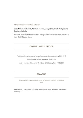 ❖ Friction in Orthodontics: A Review.
Dadu Mahammedsaim S, Abraham Thomas, Vinaya S Pai, Arpita Kashyap and
Goutham Kalladka
Research Journal Of Pharmaceutical, Biological & Chemical Sciences, Volume 6,
Issue 3, 2015 (May - June)
COMMUNITY SERVICE
Participated in various dental camps held across Karnataka during 2010-2011
NSS volunteer for two years from 2008-2010
Active member of the Junior Red Cross (JRC) Society from 1998-2002
AWARDS
GOVERNOR’S AWARD PRESENTED BY THE GOVERNOR OF ASSAM
2001
Awarded by Lt. Gen. (Retd.) S.K. Sinha, in recognition of my services to the cause of
humanity.
 