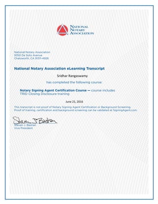 National Notary Association
9350 De Soto Avenue
Chatsworth, CA 91311-4926
National Notary Association eLearning Transcript
has completed the following course:
Notary Signing Agent Certification Course — course includes
TRID Closing Disclosure training
This transcript is not proof of Notary Signing Agent Certification or Background Screening.
Proof of training, certification and background screening can be validated at SigningAgent.com.
___________________________
Steven J. Bastian
Vice President
Sridhar Rangaswamy
June 21, 2016
 