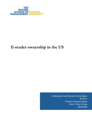 !
!
!
!
!
!
!
!
!
!
!
!
!
!
!
E-reader ownership in the US
!
!
!
!
!
!
!
!
!
!
!
!
!
!
!
!
!
!
!
!
!
!
!
!
!
!
!
!
Collaboration and Decision Technologies
MT 8312
Professor Murtaza Haider
Peter (Yi Nan) Zhang
500597806
 