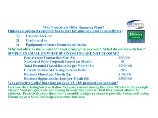 Why Proactively Offer Financing Plans?
Options a prospect/customer has to pay for your equipment or software:
1) Cash or check, or
2) Credit card or
3) Equipment/software financing or leasing
Why not offer as many ways for your prospect to pay you? What do you have to lose?
SIMPLE EXAMPLE ON WHAT BUSINESS YOU ARE NOT CLOSING?
Rep Average Transaction Size ($): $25,000
Number of Solid Proposals Issued per Month: 10
Total Potential Closed Business per Month ($): $250,000
Current Estimated Closing Success Ratio: 20%
Business Closed per Month ($): $ 50,000
Business Opportunities Lost per Month ($): $200,000
Why proactively offer financing plans on EVERY proposal you send out?
Increase the Closing Success Ratios. Why are you not closing the other 80% from the example
above? Most prospects are not buying because they perceive that they cannot afford the
solution. Proactively show them how a monthly budget payment is possible. Proactively using
Financing as a Sales Tool helps close more business.
 