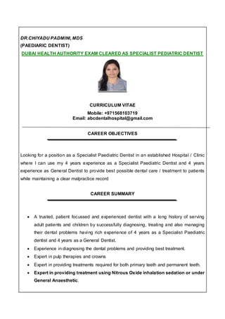 DR.CHIYADU PADMINI, MDS
(PAEDIARIC DENTIST)
DUBAI HEALTH AUTHORITY EXAM CLEARED AS SPECIALIST PEDIATRIC DENTIST
CURRICULUM VITAE
Mobile: +971568103719
Email: abcdentalhospital@gmail.com
CAREER OBJECTIVES
Looking for a position as a Specialist Paediatric Dentist in an established Hospital / Clinic
where I can use my 4 years experience as a Specialist Paediatric Dentist and 4 years
experience as General Dentist to provide best possible dental care / treatment to patients
while maintaining a clear malpractice record
CAREER SUMMARY
 A trusted, patient focussed and experienced dentist with a long history of serving
adult patients and children by successfully diagnosing, treating and also managing
their dental problems having rich experience of 4 years as a Specialist Paediatric
dentist and 4 years as a General Dentist.
 Experience in diagnosing the dental problems and providing best treatment.
 Expert in pulp therapies and crowns
 Expert in providing treatments required for both primary teeth and permanent teeth.
 Expert in providing treatment using Nitrous Oxide inhalation sedation or under
General Anaesthetic.
 