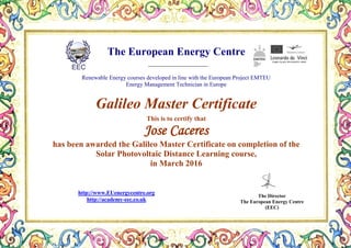 The European Energy Centre
Renewable Energy courses developed in line with the European Project EMTEU
Energy Management Technician in Europe
Galileo Master Certificate
This is to certify that
Jose Caceres
has been awarded the Galileo Master Certificate on completion of the
Solar Photovoltaic Distance Learning course,
in March 2016
The Director
The European Energy Centre
(EEC)
http://www.EUenergycentre.org
http://academy-eec.co.uk
 