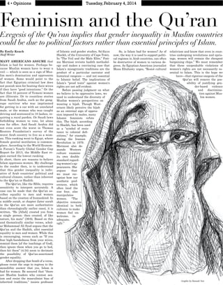 Feminism and the Qu’ran
Exegesis of the Qu’ran implies that gender inequality in Muslim countries
could be due to political factors rather than essential principles of Islam.
By Emily Keach
Staff Writer
MANY AMERICANS ASSUME that
Islam is bad for women. Perhaps be-
cause Muslim women have to wear a
veil — which is seen as a sign of Mus-
lim men’s domination and oppression
of women. Some would point to the
fact that Egyptian criminal law does
not punish men for beating their wives
if they have “good intentions.” Or the
fact that 55 percent of Yemeni women
are illiterate. Or to countless stories
from Saudi Arabia, such as the gang-
rape survivor who was imprisoned
for getting in a car with an unrelated
male, or the woman who was caught
driving and sentenced to 10 lashes, re-
quiring a royal pardon. Or Saudi laws
forbidding women to vote, let alone
not even score the worst in Thomas
Reuters Foundation’s survey of the
worst Arab country to live as a wom-
an. This ranking went to Egypt, where
female genital mutilation is common-
place. According to the World Econom-
ic Forum’s Yearly Global Gender Gap
Report for 2013, the Middle East re-
gion earned the lowest ranking.
In short, there are reasons to believe
Islam oppresses women. My challenge
to the reader then, is to understand
that this gender inequality is indic-
ative of Arab countries’ political and
cultural climate, rather than inherent
to the Qur’an or Hadith.
The Qur’an, like the Bible, requires
sensitivity to interpret accurately. A
case can be made that the Qur’an as-
cribes equality to men and women
based on the creation of humankind. In
a middle surah, or chapter (later surah
in the Qur’an are more authoritative
than chronologically earlier ones), it is
written, “He [Allah] created you from
a single person: then created, of like
nature, his mate” (39:6). Based on this
and thematically similar verses, schol-
ar Mohammad Ali Syed argues that the
Qur’an and the Hadith, allot essential
equality to men and women. While this
is encouraging, verses such as “If you
fear high-handedness from your wives,
remind them [of the teachings of God],
then ignore them when you go to bed,
then hit them” (4:34) seem to decimate
the possibility of Qur’an-sanctioned
gender equality.
After dropping that bomb of a verse,
please resist the urge to regress to the
monolithic answer that yes, Islam is
bad for women. Be assured that “there
are Muslim leaders who contest sex-
ism and resist the masculinist bias of
inherited traditions,” insists professor
of Islamic and gender studies, Sa’diyya
Shaikh, of the University of Cape Town.
In “The Veil and the Male Elite,” Fati-
ma Mernissi revisits hadith methodol-
ogy and makes a convincing case that
Islam’s misogynistic traditions are the
product of a particular narrator and
historical exegesis — and not essential
to Islamic belief. The implications of
Islam’s “proof texts” against women’s
rights are not self-evident.
Before passing judgment on what
we believe to be oppressive laws, we
need to understand the diversity of
Muslim women’s perspectives on
wearing a hijab. Though West-
erners likely perceive the hijab
as an external sign of oppres-
sion imposed by males, many
Islamic feminists refute
this. The hijab, according
to Shaikh, has been used
as a “symbol of resis-
-
nitions,” for example,
during the Iranian
Revolution in 1979.
Mernessi also de-
mands Western
culture examine
its own double
standard regard-
ing women’s ap-
pearances. She
argues that
we must rec-
ognize how our
aesthetic pref-
erences, which
often laud the
size four, also
manipulates
women. “The
objective remains
identical in both
cultures: to make
women feel un-
welcome, in-
adequate,
ugly.”
So, is Islam bad for women? As of
now, the way it is used to support politi-
cal regimes in Arab countries, can often
be destructive of women to various de-
grees. As Egyptian-American journalist
Mona Eltahawy urges, “Resist cultural
relativism and know that even in coun-
tries undergoing revolutions and upris-
ings, women will remain the cheapest
bargaining chips.” We must remember
that these unspeakable violations of
women’s rights are not necessarily es-
sential to Islam. This is the hope we
have—that rigorous exegesis of the
Qur’an will remove the pos-
sibility of justifying gen-
der-based violence
and discrimina-
tion against Mus-
lim women.
A
Graphic by Hannah Yost
 