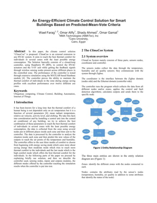 An Energy-Efficient Climate Control Solution for Smart Buildings Based on Predicted-Mean-Vote Criteria 
Wael Farag1, 2, Omar Afify1, Shady Ahmed1, Omar Gamal1 
1NMA Technologies (NMATec), Inc 
2Cairo University, 
Cairo, Egypt 
Abstract In this paper, the climate control solution “ClimaCon” is proposed. ClimaCon is an external extension to any HVAC system. It aims to reach the best thermal comfort for individuals in several zones with the least possible energy consumption. The Solution basically consists of a closed-loop controller, using Raspberry PI (RPI), to control the HVAC actuators and the VAV unit while getting the feedback signals through wireless sensing nodes present across different places in the controlled zone. The performance of the controller is tested through extensive simulation using the MATLAB based Hambase module [4]. The controller proves the ability to maintain the thermal comfort of individuals in the zone during energy saving profiles with excellent performance over twelve different use cases. 
Keywords 
Ubiquitous computing, Climate Control, Building Automation, Internet of Things. 
1 Introduction 
It has been known for a long time that the thermal comfort of a human being is not dependent only on air temperature but it is a function of several parameters [4]; mean radiant temperature, relative air velocity, activity level, and clothing. We take this facts into consideration and by installing a control unit into the central air conditioner of any building, we try to achieve the best combination of these parameters to reach the best thermal comfort of individuals in several zones with the least possible energy consumption, the data is collected from the zone using several nodes put in different places inside each zone and then sent to the controller. The data is processed by the controller to analyze the situation inside each zone and then predict the new values of the outputs to reach the set points of the temperature and humidity. The controller offers to the user three modes of comfort to choose from beginning with energy saving mode which cares more about saving energy then moderate mode which tries to reach more thermal comfort to the individuals and the last mode which is the high comfort mode which offers the best thermal comfort for the individuals. In the following parts of the paper we proceed by explaining briefly our solution, and then we describe the controller used, sensing nodes, inputs and outputs modules, the different modes offered by the controller reaching the simulation results when the controller is put into test. 
2 The ClimaCon System 
2.1 System overview 
ClimaCon System mainly consists of three parts; sensors nodes, coordinator and controller. 
The sensors nodes collect the data through the temperature, humidity and air quality sensors; they communicate with the system through Zigbee. 
The coordinator is the interface between the Zigbee domain (nodes side) and the Ethernet domain (controller side). 
The controller runs the program which collects the data from all different nodes and/or zones; applies the control and fault detection algorithms; calculates outputs and sends them to the specific node. 
The three main entities are shown in the entity relation diagram are (Figure 1): 
Zones: identify the different zones with the nodes connected to each. 
Nodes: contains the attributes read by the sensor’s nodes (temperature, humidity, air quality in addition to some attributes that identify the status of the node) 
Figure 1 Entity Relationship Diagram  