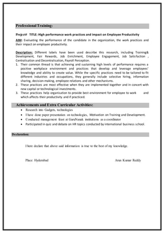 ProfessionalTraining:
Project# TITLE: High performance work practices and impact on Employee Productivity
AIM: Evaluating the performance of the candidate in the organization, the work practices and
their impact on employee productivity.
Description: Different labels have been used describe this research, including Training&
Development, Fair Rewards, Job Enrichment, Employee Engagement, Job Satisfaction ,
Centralisation and Decentralisation, Payroll Perception.
1. Their common thread is that achieving and sustaining high levels of performance requires a
positive workplace environment and practices that develop and leverage employees’
knowledge and ability to create value. While the specific practices need to be tailored to fit
different industries and occupations, they generally include selective hiring, information
sharing, decision-making, employee relations and other mechanisms.
2. These practices are most effective when they are implemented together and in concert with
new capital or technological investments.
3. These practices help organisation to provide best environment for employee to work and
which affects their productivity and if practiced.
Achievements and Extra Curricular Activities:
 Research into Gadgets, technologies
 I have done paper presentation on technologies, Motivation on Training and Development.
 Conducted management feast at GuruNanak institutions as a coordinator
 Participated in quiz and debate on HR topics conducted by international business school.
Declaration:
I here declare that above said information is true to the best of my knowledge.
Place: Hyderabad Arun Kumar Reddy
 