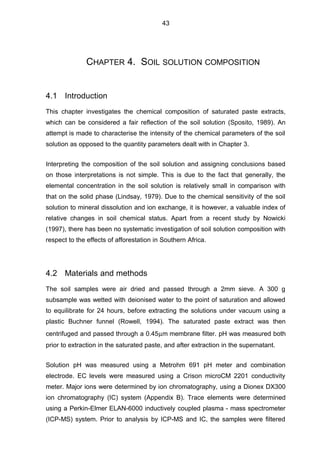 CHAPTER 4. SOIL SOLUTION COMPOSITION
4.1 Introduction
This chapter investigates the chemical composition of saturated paste extracts,
which can be considered a fair reflection of the soil solution (Sposito, 1989). An
attempt is made to characterise the intensity of the chemical parameters of the soil
solution as opposed to the quantity parameters dealt with in Chapter 3.
Interpreting the composition of the soil solution and assigning conclusions based
on those interpretations is not simple. This is due to the fact that generally, the
elemental concentration in the soil solution is relatively small in comparison with
that on the solid phase (Lindsay, 1979). Due to the chemical sensitivity of the soil
solution to mineral dissolution and ion exchange, it is however, a valuable index of
relative changes in soil chemical status. Apart from a recent study by Nowicki
(1997), there has been no systematic investigation of soil solution composition with
respect to the effects of afforestation in Southern Africa.
4.2 Materials and methods
The soil samples were air dried and passed through a 2mm sieve. A 300 g
subsample was wetted with deionised water to the point of saturation and allowed
to equilibrate for 24 hours, before extracting the solutions under vacuum using a
plastic Buchner funnel (Rowell, 1994). The saturated paste extract was then
centrifuged and passed through a 0.45µm membrane filter. pH was measured both
prior to extraction in the saturated paste, and after extraction in the supernatant.
Solution pH was measured using a Metrohm 691 pH meter and combination
electrode. EC levels were measured using a Crison microCM 2201 conductivity
meter. Major ions were determined by ion chromatography, using a Dionex DX300
ion chromatography (IC) system (Appendix B). Trace elements were determined
using a Perkin-Elmer ELAN-6000 inductively coupled plasma - mass spectrometer
(ICP-MS) system. Prior to analysis by ICP-MS and IC, the samples were filtered
43
 