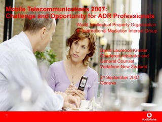 1
Mobile Telecommunications 2007:
Challenge and Opportunity for ADR Professionals
World Intellectual Property Organisation
6th
International Mediation Interest Group
David Laurence Kreider
Chartered Arbitrator and
General Counsel
Vodafone New Zealand
3rd
September 2007
Geneva
 