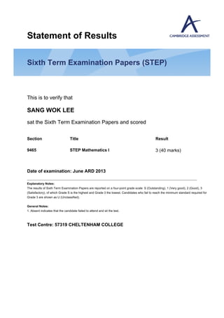Statement of Results
Sixth Term Examination Papers (STEP)
This is to verify that
SANG WOK LEE
sat the Sixth Term Examination Papers and scored
Date of examination: June ARD 2013
Explanatory Notes:
The results of Sixth Term Examination Papers are reported on a four-point grade scale: S (Outstanding), 1 (Very good), 2 (Good), 3
(Satisfactory), of which Grade S is the highest and Grade 3 the lowest. Candidates who fail to reach the minimum standard required for
Grade 3 are shown as U (Unclassified).
General Notes:
1. Absent indicates that the candidate failed to attend and sit the test.
Test Centre: 57319 CHELTENHAM COLLEGE
Section Title Result
9465 STEP Mathematics I 3 (40 marks)
 