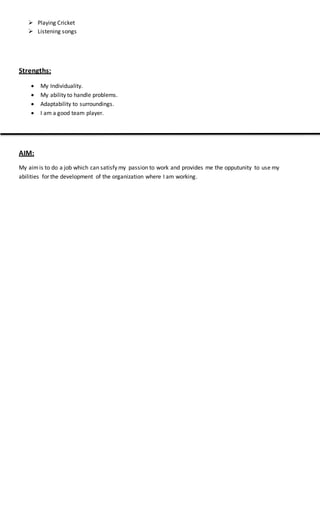  Playing Cricket
 Listening songs
Strengths:
 My Individuality.
 My ability to handle problems.
 Adaptability to surroundings.
 I am a good team player.
AIM:
My aimis to do a job which can satisfy my passion to work and provides me the opputunity to use my
abilities for the development of the organization where I am working.
 