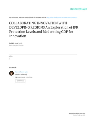 See	discussions,	stats,	and	author	profiles	for	this	publication	at:	http://www.researchgate.net/publication/279538292
COLLABORATING	INNOVATION	WITH
DEVELOPING	REGIONS	An	Exploration	of	IPR
Protection	Levels	and	Moderating	GDP	for
Innovation
THESIS	·	JUNE	2015
DOI:	10.13140/RG.2.1.2272.3687
VIEWS
2
1	AUTHOR:
Bonnie	Renee	Aylor
Capella	University
36	PUBLICATIONS			0	CITATIONS			
SEE	PROFILE
Available	from:	Bonnie	Renee	Aylor
Retrieved	on:	22	July	2015
 