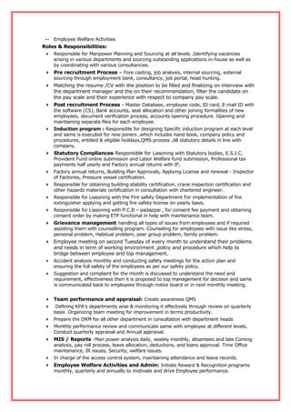  Employee Welfare Activities
Roles & Responsibilities:
 Responsible for Manpower Planning and Sourcing at all levels .Identifying vacancies
arising in various departments and sourcing outstanding applications in-house as well as
by coordinating with various consultancies.
 Pre recruitment Process – Fore casting, job analysis, internal sourcing, external
sourcing through employment bank, consultancy, job portal, head hunting.
 Matching the resume /CV with the position to be filled and finalizing on interview with
the department manager and the on their recommendation, filter the candidate on
the pay scale and their experience with respect to company pay scale.
 Post recruitment Process - Master Database, employee code, ID card, E-mail ID with
the software (CS), Bank accounts, seat allocation and other joining formalities of new
employees, document verification process, accounts opening procedure. Opening and
maintaining separate files for each employee.
 Induction program : Responsible for designing Specific induction program at each level
and same is executed for new joiners ,which includes hand book, company policy and
procedures, entitled & eligible hoildays,QMS process ,All statutory details in line with
company.
 Statutory Compliances Responsible for Liasoning with Statutory bodies, E.S.I.C,
Provident Fund online submission and Labor Welfare fund submission, Professional tax
payments half yearly and Factory annual returns with IF,
 Factory annual returns, Building Plan Approvals, Applying License and renewal - Inspector
of Factories, Pressure vessel certification.
 Responsible for obtaining building stability certification, crane inspection certification and
other hazards materials certification in consultation with chartered engineer.
 Responsible for Liasoning with the Fire safety Department For implementation of fire
extinguisher applying and getting fire safety license on yearly basis.
 Responsible for Liasoning with P.C.B – padappai , for consent fee payment and obtaining
consent order by making ETP functional in help with maintenance team.
 Grievance management handling all types of issues from employees and if required
assisting them with counselling program. Counseling for employees with issue like stress,
personal problem, Habitual problem, peer group problem, family problem.
 Employee meeting on second Tuesday of every month to understand their problems
and needs in term of working environment ,policy and procedure which help to
bridge between employee and top management.
 Accident analysis monthly and conducting safety meetings for the action plan and
ensuring the full safety of the employees as per our safety policy.
 Suggestion and complaint for the month is discussed to understand the need and
requirement, effectiveness then it is proposed to top management for decision and same
is communicated back to employees through notice board or in next monthly meeting.
 Team performance and appraisal: Create awareness QMS
 Defining KPA’s departments wise & monitoring it effectively through review on quarterly
basis .Organizing team meeting for improvement in terms productivity.
 Prepare the DRM for all other department in consultation with department heads
 Monthly performance review and communicate same with employee at different levels.
Conduct quarterly appraisal and Annual appraisal.
 MIS / Reports -Man power analysis daily, weekly monthly, absentees and late Coming
analysis, pay roll process, leave allocation, deductions, and loans approval. Time Office
maintenance, IR issues, Security, welfare issues.
 In charge of the access control system, maintaining attendance and leave records.
 Employee Welfare Activities and Admin: Initiate Reward & Recognition programs
monthly, quarterly and annually to motivate and drive Employee performance.
 