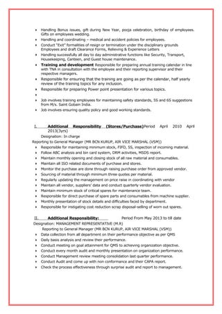  Handling Bonus issues, gift during New Year, pooja celebration, birthday of employees.
Gifts on employees wedding.
 Handling and coordinating – medical and accident policies for employees.
 Conduct “Exit” formalities of resign or termination under the disciplinary grounds
Employees and draft Clearance Forms, Relieving & Experience Letters
 Handling successfully all day to day administrative functions like Security, Transport,
Housekeeping, Canteen, and Guest house maintenance.
 Training and development Responsible for preparing annual training calendar in line
with TNA in consultation with the employee and their reporting supervisor and their
respective managers.
 Responsible for ensuring that the training are going as per the calendar, half yearly
review of the training topics for any inclusion.
 Responsible for preparing Power point presentation for various topics.

 Job involves training employees for maintaining safety standards, 5S and 6S suggestions
from M/s. Saint Gobain India.
 Job involves ensuring quality policy and good working standards.
I. Additional Responsibility (Stores/Purchase)Period April 2010 April
2013(3yrs)
Designation: In charge
Reporting to General Manager (MR BCN KURUP, AIR VICE MARSHAL (VSM))
 Responsible for maintaining minimum stock, FIFO, 5S, inspection of incoming material.
 Follow ABC analysis and bin card system, DRM activities, MSDS report.
 Maintain monthly opening and closing stock of all raw material and consumables.
 Maintain all ISO related documents of purchase and stores.
 Monitor the purchase are done through raising purchase order from approved vendor.
 Sourcing of material through minimum three quotes per material.
 Regularly updating the management on price raise in coordinating with vendor
 Maintain all vendor, suppliers’ data and conduct quarterly vendor evaluation.
 Maintain minimum stock of critical spares for maintenance team.
 Responsible for direct purchase of spare parts and consumables from machine supplier.
 Monthly presentation of stock details and difficulties faced by department.
 Responsible for instigating cost reduction scrap disposal-selling of worn out spares.
II. Additional Responsibility: Period From May 2013 to till date
Designation: MANAGEMENT REPRESENTATIVE (M.R)
Reporting to General Manager (MR BCN KURUP, AIR VICE MARSHAL (VSM))
 Data collection from all department on their performance objective as per QMS
 Daily basis analysis and review their performance.
 Conduct meeting on goal attainment for QMS to achieving organization objective.
 Conduct every month audit and monthly presentation on organization performance.
 Conduct Management review meeting consolidation last quarter performance.
 Conduct Audit and come up with non conformance and their CAPA report.
 Check the process effectiveness through surprise audit and report to management.
 