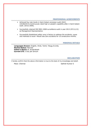 PROFESSIONAL ACHIEVEMENTS
 Achieved four star levels in Saint Gobain processor audit (SGC)
(24/08/2013).Continuously rated high on people’s capability pillar in Saint Gobain
audit. (Since 2009).
 Successfully retained ISO 9001:2008 surveillance audit in year 2013 (07/11/13)
as Management Representative.
 Successfully Established safety zone in factory to address the accidents, cause
and methods to avoid –Result was Zero accidents for 10 consecutive months.
PERSONAL DETAILS
Languages Known: English, Hindi, Tamil, Telugu & Urdu
Marital Status: Married
Father’s Name: B. Sivaprakash
Current CTC :6 lac per annum
DECLARATION
I hereby confirm that the above information is true to the best of my knowledge and belief.
Place: Chennai Sathish Kumar S
 