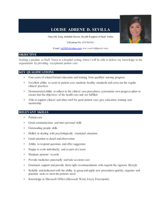 LOUISE ADRENE D. SEVILLA
Olaya Rd. King Abdullah District, Riyadh Kingdom of Saudi Arabia
Cell phone No. 0547862883
E-mail: l.a23021@yahoo.com; elai.sevilla@gmail.com
OBJECTIVE
Seeking a position as Staff Nurse in a hospital setting where I will be able to deliver my knowledge to the
organization by providing exceptional patient care.
KEY QUALIFICATIONS
• Four years of related formal education and training from qualified nursing program
• Excellent ability to assist in patient care,maintain healthy standards and carry out the regular
clinical practices
• Demonstrated ability to adhere to the clinical care procedures,systematize own progress plans to
ensure that the objectives of the health care unit are fulfilled
• Able to support clinical and other staff for good patient care; give education, training and
mentorship
RELEVANT SKILLS
• Patient care
• Good communication and inter-personal skills
• Outstanding people skills
• Skilled in dealing with psychologically emotional situations
• Good attention to detail and observation
• Ability to respond questions and offer suggestion
• Happy to work individually and as part of a team
• Maintain patients’ records
• Provide medicines punctually and take accurate care
• Emotional support and provide them right recommendation with regards the vigorous lifestyle
• Reliable and dedicated with the ability to grasp and apply new procedures quickly; organize and
prioritize tasks to meet the patients need.
• Knowledge in Microsoft Office (Microsoft Word, Excel, Powerpoint)
 
