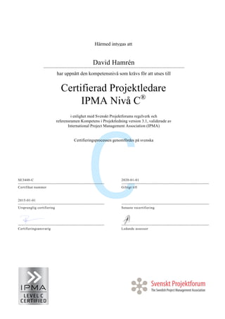 Härmed intygas att
David Hamrén
har uppnått den kompetensnivå som krävs för att utses till
Certifierad Projektledare
IPMA Nivå C®
i enlighet med Svenskt Projektforums regelverk och
referensramen Kompetens i Projektledning version 3.1, validerade av
International Project Management Association (IPMA)
Certifieringsprocessen genomfördes på svenska
SE3448-C 2020-01-01
Certifikat nummer Giltigt till
2015-01-01
Ursprunglig certifiering Senaste recertifiering
Certifieringsansvarig Ledande assessor
 