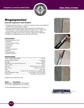 masonry & coating compounds mega metal systems
4.1
Megaspansion
™
Concrete Expansion Joint Sealant
• Flexible formulation allows for +/- 50% joint movement to keep joints sealed and
	 protected even under extreme conditions
• Non-sag compound easily seals vertical, horizontal and overhead joints
• Paintable and UV resistant enables indoor and outdoor use in a wide variety
of environments. Can be covered with sand to match concrete surface.
• Single part cartridge requires only a standard caulking gun for application
• Durable non-isocyanate formula will not crack, peel or stain
Applications:
• Concrete expansion joints	
• Thresholds
• Concrete walls  ceilings
• Containment
• Cool rooms
• Freezers
• Wastewater treatment
• Fountains
• Parking garages
• Banisters and stairs
SPECIFICATIONS
Tensile strength (ASTM D638)........................................................... 125 psi
Hardness (ASTM D2240)........................................................... 15 Shore A
Elongation.......................................................................................1200%
Peel adhesion (on unprimed aluminum)................................23 psi/100% CF
100% modulus..................................................................................20 psi
Skin time.........................................................30-60 minutes at 77°F/25°C
Full cure time..............................................................5 days at 77°F/25°C
Color.........................................................................................Light Gray
Coverage............................ 12 linear ft. @ 1/4” thick  1/2” wide per tube
Service temperature range.......................... -75°F to 300°F (-59°C to 149°C)
Conforms to.....................................................TTS-0230C and ASTM C920
Code# 	Description
575-6-3100	 Megaspansion, 10.1 oz tube
For Recommended Accessories, See page 4.17
* Ready for service after skin is dry
 