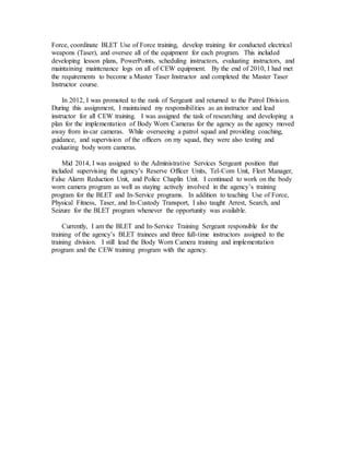 Force, coordinate BLET Use of Force training, develop training for conducted electrical
weapons (Taser), and oversee all of the equipment for each program. This included
developing lesson plans, PowerPoints, scheduling instructors, evaluating instructors, and
maintaining maintenance logs on all of CEW equipment. By the end of 2010, I had met
the requirements to become a Master Taser Instructor and completed the Master Taser
Instructor course.
In 2012, I was promoted to the rank of Sergeant and returned to the Patrol Division.
During this assignment, I maintained my responsibilities as an instructor and lead
instructor for all CEW training. I was assigned the task of researching and developing a
plan for the implementation of Body Worn Cameras for the agency as the agency moved
away from in-car cameras. While overseeing a patrol squad and providing coaching,
guidance, and supervision of the officers on my squad, they were also testing and
evaluating body worn cameras.
Mid 2014, I was assigned to the Administrative Services Sergeant position that
included supervising the agency’s Reserve Officer Units, Tel-Com Unit, Fleet Manager,
False Alarm Reduction Unit, and Police Chaplin Unit. I continued to work on the body
worn camera program as well as staying actively involved in the agency’s training
program for the BLET and In-Service programs. In addition to teaching Use of Force,
Physical Fitness, Taser, and In-Custody Transport, I also taught Arrest, Search, and
Seizure for the BLET program whenever the opportunity was available.
Currently, I am the BLET and In-Service Training Sergeant responsible for the
training of the agency’s BLET trainees and three full-time instructors assigned to the
training division. I still lead the Body Worn Camera training and implementation
program and the CEW training program with the agency.
 