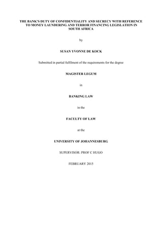 THE BANK’S DUTY OF CONFIDENTIALITY AND SECRECY WITH REFERENCE
TO MONEY LAUNDERING AND TERROR FINANCING LEGISLATION IN
SOUTH AFRICA
by
SUSAN YVONNE DE KOCK
Submitted in partial fulfilment of the requirements for the degree
MAGISTER LEGUM
in
BANKING LAW
in the
FACULTY OF LAW
at the
UNIVERSITY OF JOHANNESBURG
SUPERVISOR: PROF C HUGO
FEBRUARY 2015
 