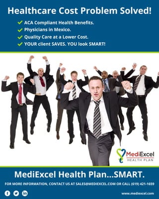 MediExcel Health Plan…SMART.
FOR MORE INFORMATION, CONTACT US AT SALES@MEDIEXCEL.COM OR CALL (619) 421-1659
www.mediexcel.com
Quality Care at a Lower Cost.
Healthcare Cost Problem Solved!
ACA Compliant Health Beneﬁts.
Physicians in Mexico.
YOUR client SAVES. YOU look SMART!
 