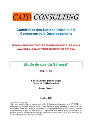 CATD CONSULTING
Conférence des Nations Unies sur le
Commerce et le Développement
REUNION PREPARATOIRE DES EXPERTS DES PAYS LES MOINS
AVANCES A LA QUARTRIEME CONFERENCE DES PMA
Etude de cas du Sénégal∗
Préparée par
Cheikh Amadou Tidiane Diagne
Gérant de CATD Consulting
Dakar, Sénégal
Octobre 2009

Le vues exprimées dans ce rapport sont celles de l'auteur et n'engagent pas la CNUCED. Le
document est reproduit sous la forme et dans la langue dans lesquelles il a été reçu. Les
appellations employées dans le document et la présentation des données qui y figurent
n'impliquent de la part du Secrétariat de l'Organisation des Nations Unies aucune prise de
position quant au statut juridique des pays, territoires, villes ou zones, ou de leurs autorisées, ni
quant au tracé de leurs frontières ou limites.
 