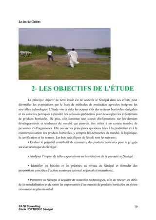 Le lac de Guiers
2- LES OBJECTIFS DE L'ÉTUDE
Le principal objectif de cette étude est de soutenir le Sénégal dans ses efforts pour
diversifier les exportations par le biais de méthodes de production agricoles intégrant les
nouvelles technologies. L'étude vise à aider les acteurs clés des secteurs horticoles sénégalais
et les autorités politiques à prendre des décisions pertinentes pour développer les exportations
de produits horticoles. De plus, elle constitue une source d'informations sur les derniers
développements et tendances du marché qui peuvent être utiles à un certain nombre de
personnes et d'organismes. Elle couvre les principales questions liées à la production et à la
commercialisation des produits horticoles, y compris les débouchés du marché, la logistique,
la certification et les normes. Les buts spécifiques de l'étude sont les suivants :
• Evaluer le potentiel contributif du commerce des produits horticoles pour le progrès
socio-économique du Sénégal.
• Analyser l’impact de telles exportations sur la réduction de la pauvreté au Sénégal.
• Identifier les besoins et les priorités au niveau du Sénégal et formuler des
propositions concrètes d’action au niveau national, régional et international.
• Permettre au Sénégal d’acquérir de nouvelles technologies, afin de relever les défis
de la mondialisation et de saisir les opportunités d’un marché de produits horticoles en pleine
croissance au plan mondial.
CATD Consulting
Etude HORTICOLE Sénégal
10
 